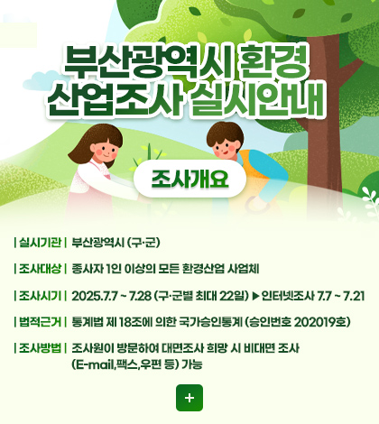 부산광역시 환경 산업조사 실시안내
조사개요
| 실시기관 | 부산광역시 (구·군)
| 조사대상 | 종사자 1인 이상의 모든 환경산업 사업체
| 조사시기 | 2025.7.7 ~ 7.28 (구·군별 최대 22일) ▶인터넷조사 7.7 ~ 7.21
| 법적근거 | 통계법 제 18조에 의한 국가승인통계 (승인번호 202019호)
| 조사방법 | 조사원이 방문하여 대면조사 희망 시 비대면 조사
(E-mail,팩스,우편 등) 가능