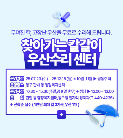 무뎌진 칼, 고장난 우산을 무료로 수리해 드립니다.
찾아가는 칼갈이 우산수리 센터
운영기간 25.07.23.(수) ~ 25.12.15.(월) ※ 10월 ,11월 ▶ 공동주택
운영장소 동구 관내 동 행정복지센터
운영시간 10:30 ~ 15:30(주말,공휴일 휴무) ※ 점심 ▶ 12:00 ~ 13:00
문의 관할 동 행정복지센터,동구청 일자리 경제과(T. 440-4235)
※ 선착순 접수 ( 1인당 최대 칼 2자루,우산 1개 )
더보기 +