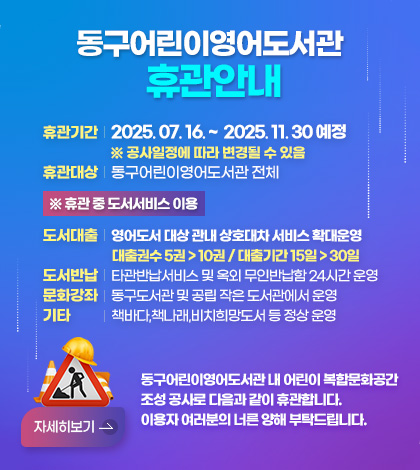 동구어린이영어도서관휴관안내
휴관기간 2025. 07. 16. ~  2025. 11. 30 예정 
※ 공사일정에 따라 변경될 수 있음
휴관대상 동구어린이영어도서관 전체

※ 휴관 중 도서서비스 이용
도서대출 영어도서 대상 관내 상호대차 서비스 확대운영 
대출권수 5권 > 10권 / 대출기간 15일 > 30일
도서반납 타관반납서비스 및 옥외 무인반납함 24시간 운영
문화강좌 동구도서관 및 공립 작은 도서관에서 운영
기타 책바다,책나래,비치희망도서 등 정상 운영

동구어린이영어도서관 내 어린이 복합문화공간
조성 공사로 다음과 같이 휴관합니다.
이용자 여러분의 너른 양해 부탁드립니다.
자세히보기 >