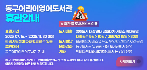 동구어린이영어도서관휴관안내
휴관기간 2025. 07. 16. ~  2025. 11. 30 예정 
※ 공사일정에 따라 변경될 수 있음
휴관대상 동구어린이영어도서관 전체

※ 휴관 중 도서서비스 이용
도서대출 영어도서 대상 관내 상호대차 서비스 확대운영 
대출권수 5권 > 10권 / 대출기간 15일 > 30일
도서반납 타관반납서비스 및 옥외 무인반납함 24시간 운영
문화강좌 동구도서관 및 공립 작은 도서관에서 운영
기타 책바다,책나래,비치희망도서 등 정상 운영

동구어린이영어도서관 내 어린이 복합문화공간
조성 공사로 다음과 같이 휴관합니다.
이용자 여러분의 너른 양해 부탁드립니다.
자세히보기 >