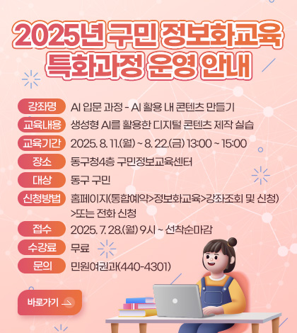 2025년 구민 정보화교육 특화과정 운영 안내
강좌명 : AI 입문 과정- AI 활용 내 콘텐츠 만들기 
교육내용 : 생성형 AI를 활용한 디지털 콘텐츠 제작 실습 
교육기간 : 2025. 8. 11.(월) ~ 8. 22.(금) 13:00 ~ 15:00
장소 : 동구청4층 구민정보교육센터 
대상 : 동구 구민 
신청방법 : 홈페이지(통합예약>정보화교육>강좌조회 및 신청)> 또는 전화 신청 
접수 : 2025. 7. 28.(월) 9시 ~ 선착순마감
수강료 : 무료
문의 : 민원여권과(440-4301)