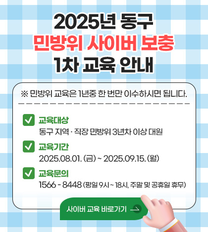 2025년 동구 민방위 사이버 보충 1차 교육 안내
※ 민방위 교육은 1년중 한 번만 이수하시면 됩니다. 
교육대상 동구 지역 · 직장 민방위 3년차 이상 대원
교육기간 2025.08.01. (금) ~ 2025.09.15. (월) 
교육문의 1566 - 8448 (평일 9시 ~ 18시, 주말 및 공휴일 휴무)
사이버 교육 바로가기 >