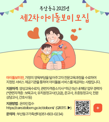 부산 동구 2025년 제2차 아이돌보미 모집

아이돌보미란, 가정의 양육부담을 덜어주고자 전문교육과정을 수료하여
지정된 서비스 제공기관을 통하여 아이돌봄 서비스를 제공하는 사람입니다.

지원자격 : 양성교육수료자, 관련자격증소지사 *최근 5년 내 해당 업무 경력자
(*관련자격증 : 보육교사, 유치원정교사(1,2급), 준교사, 초중등정교사, 전문
상담교사, 간호사 등)
지원방법 : 온라인접수
https://care.idolbom.go.kr/dolbomi/  (QR코드 ▶)

QR코드링크(https://care.idolbom.go.kr/dolbomi/)
더보기+
 
문의처 : 부산동구가족센터(051-603-0234)