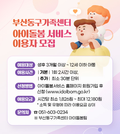 부산동구가족센터 아이돌봄 서비스 이용자 모집
이용대상 : 생후 3개월 이상 ~ 12세 이하 아동
이용시간 : (기본) 1회 2시간 이상, (추가) 최소 30분 단위
신청방법 : 아이돌봄서비스 홈페이지 회원가입 후 신청 (www.idolbom.go.kr)
이용요금 : 시간당 최소 1,826원 ~ 최대 12,180원
* 소득 및 유형에 따라 이용요금 상이
문의처 : ☎ 051-603-0234 ※ 부산동구가족센터 아이돌봄팀