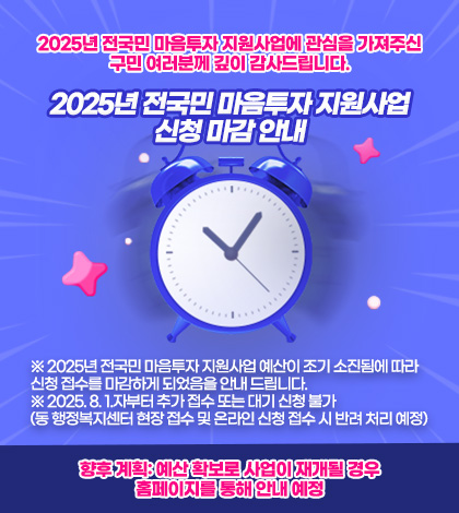 2025년 전국민 마음투자 지원사업에 관심을 가져주신 구민 여러분께 깊이 감사드립니다.
2025년 전국민 마음투자 지원사업 신청 마감 안내

※ 2025년 전국민 마음투자 지원사업 예산이 조기 소진됨에 따라
신청 접수를 마감하게 되었음을 안내 드립니다.
※ 2025. 8. 1.자부터 추가 접수 또는 대기 신청 불가
(동 행정복지센터 현장 접수 및 온라인 신청 접수 시 반려 처리 예정)

향후 계획: 예산 확보로 사업이 재개될 경우 홈페이지를 통해 안내 예정