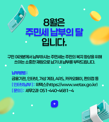 8월은 주민세 납부의 달 입니다.
구민 여러분께서 납부하시는 주민세는 주민의 복지 향상을 위해 쓰이는 소중한 재원으로 납기 내 납부를 부탁드립니다.
납부방법 :
금융기관, 인터넷, 가상 계좌, ARS, 카카오페이, 편의점 등
[ 인터넷납부 ] :  위택스(https://www.wetax.go.kr)
[ 문의 ] :  세무2과  051-440-4681~4
더보기+