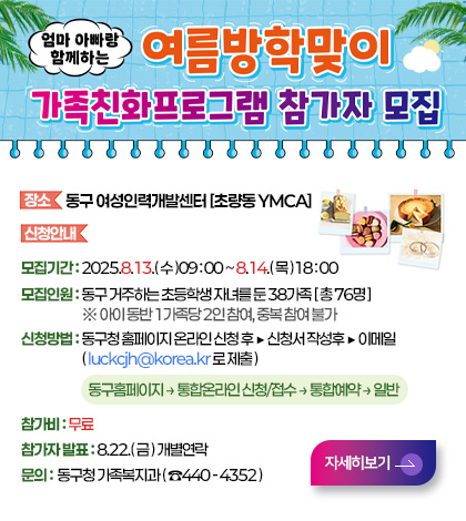 엄마 아빠랑 함께하는 여름방학맞이
가족친화프로그램 참가자 모집

장소 동구 여성인력개발센터 [초량동 YMCA]

신청안내
모집기간 : 2025.8.13.( 수 )09 : 00 ~ 8.14.( 목 )18 : 00
모집인원 : 동구 거주하는 초등학생 자녀를 둔 38가족 [ 총 76명 ]
※ 아이 동반 1가족당 2인 참여, 중복 참여 불가
신청방법 : 동구청 홈페이지 온라인 신청 후 ▶ 신청서 작성후 ▶ 이메일
( luckcjh@korea.kr 로 제출 )
동구홈페이지 → 통합온라인 신청/접수 → 통합예약 → 일반
참가비 : 무료
참가자 발표 : 8.22.( 금 ) 개별연락
문의 : 동구청 가족복지과 ( ☎440 - 4352 )

자세히보기>