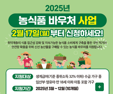 2025년 농식품 바우처 산업
2월 17일(월)부터 신청하세요!
취약계층의 식품 접근성 강화 및 지속 가능한 농식품 소비체계 구축을 통한 국민 먹거리 안전망 확충을 위해 신선 농산물을 구매할 수 있는 농식품 바우처를 지원합니다.

지원대상 생계급여(기준 중위소득 32% 이하) 수급가구 중 임산부·영유아·만 18세 이하 아동 포함 가구
지원기간 2025년 3월 ~ 12월 (10개월)
더보기+
