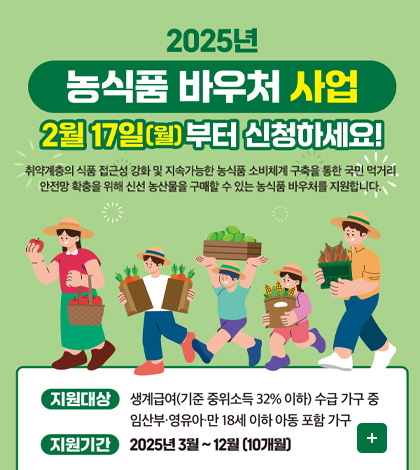 2025년 농식품 바우처 산업
2월 17일(월)부터 신청하세요!
취약계층의 식품 접근성 강화 및 지속 가능한 농식품 소비체계 구축을 통한 국민 먹거리 안전망 확충을 위해 신선 농산물을 구매할 수 있는 농식품 바우처를 지원합니다.

지원대상 생계급여(기준 중위소득 32% 이하) 수급가구 중 임산부·영유아·만 18세 이하 아동 포함 가구
지원기간 2025년 3월 ~ 12월 (10개월)
더보기+