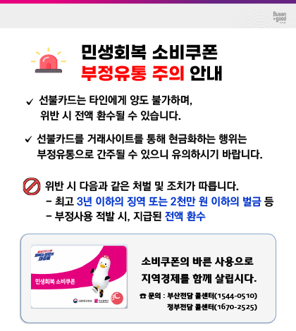 부산시 민생회복 소비쿠폰 부정유통 주의 안내
*선불카드는 타인에게 양도 불가하며, 위반 시 전액 환수 될 수 있습니다.
*선불카드를 거래사이트를 통해 현금화하는 행위는 부정유통으로 간주 될 수 있으니 유의하시기 바랍니다
*위반 시 다음과 같은 처벌 및 조치가 따릅니다.
-최고 3년 이하의 징역 또는 2천만원 이하의 벌금 등 
-부정사용 적발 시,지급된 전약 환수

소비쿠폰의 바른사용으로 지역 경제를 함께 살립시다.
문의: 부산전담 콜센터(1544-0510), 정부전달 콜센터(1670-2525)