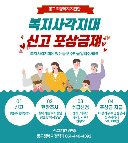 동구 희망복지지원단
복지사각지대 신고 포상금제
복지 사각지대에 있 는동구 주민을 알려주세요!

01 신고 방문/서면/전화
02 현장조사 찾아가는 복지상담 맞춤형 복지상담
03 수급신청 생계 , 의료 / 주거 , 교육 / 한부모
04 포상금 지급 대상가구 수급결정시 신고자에게 50,000원
신고 기간 : 연중
동구청복 지정책과 051-440-4392