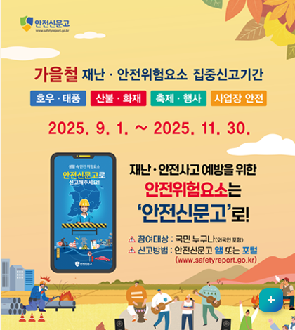 안전신문고
가을청 재난, 안전위험요소 집중신고기간
호우, 태풍, 산불, 화재, 축제, 행사, 사업장 안전
2025. 9.1. ~2025. 11. 30
재난 , 안전사고 예방을 위한 안전위험요소는 안전신문고로 
*참여대상: 국민 누구나(외국인 포함)
*신고바업비: 안전신문고 앱 또는 포털
(www.safetyreport.go.kr)
자세히보기