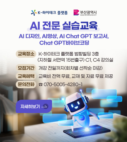K-하이테크 플랫폼 / 부산광역시
AI 전문 실습교육
AI 디자인, AI영상, AI Chat GPT 보고서, Chat GPT바이브코딩
교육장소 :  K-하이테크 플랫폼 범향빌딩 3층(지하철 서면역 15번출구) C1, C4 강의실
모집기간 : 개강 전일까지(회차별 선착순 마감)
교육혜택 : 교육비 전액 무료, 교재 및 자료 무료 제공
문의전화 : ☎ 070-5005-4280~1
자세히보기