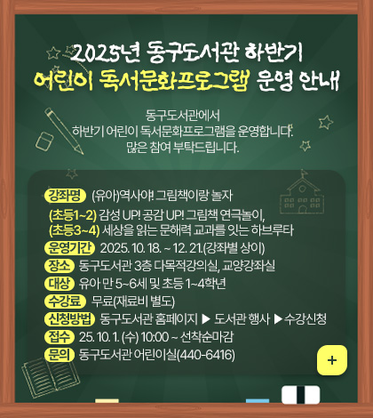 2025년 동구도서관 하반기 어린이 독서문화프로그램 운영 안내
동구도서관에서 하반기 어린이 독서문화 프로그램을 운영합니다 많은 참여 부탁드립니다.

강좌명 (유아)역사야! 그림책이랑 놀자
(초등1~2) 감성 UP! 공감 UP! 그림책 연극놀이,
(초등3~4) 세상을 읽는 문해력 교과를 잇는 하브루타
운영기간 2025. 10. 18. ~ 12. 21.(강좌별 상이)
장소 동구도서관 3층 다목적강의실, 교양강좌실
대상 유아 만 5~6세 및 초등 1~4학년
수강료 무료(재료비 별도)
신청방법 동구도서관 홈페이지 ▶ 도서관 행사 ▶수강신청
접수 25. 10. 1. (수) 10:00 ~ 선착순마감
문의 동구도서관 어린이실(440-6416)
더보기+