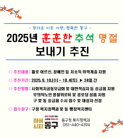 -정다운 이웃 사랑, 행복한 동구 -
2025년 훈훈한 추석 명절 보내기 추진
추진내용 : 홀로 어르신, 장애인 등 저소득 취약계층 지원
추진기간 : 2025.9. 10.[수]~10.4[토]▶ 24일 간
추진방법 : 사회복지공동모금회 및 대한적십자 등 성금품 지원
무의탁노인 명절위로비 및 경로당 성품 지원
구 및 동 성금품 수시 접수 및 대상자 선정
접수창구 : 구청 복지정책과 및 동 행정복지센터
꿈이 현실이 되는 새로운 북향시대 동구청 복지정책과
하버시티 동구 051-440-4394