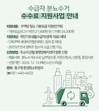 수급자 분뇨수거 수수료 지원사업 안내

지원내용 :  주택당 청소 기본요금 지원(연1회)
- 기본요금 (8.31.이전) 21,500원 (9.1.이후) 24,300원
지원대상 : 국민기초생활수급자(생계·의료) 세대
- 단독주택 세대에 한함(아파트, 빌라 등 제외)
- 2025년 연내 정화조 청소자 소급 신청 가능
신청방법 : 주소지 관할 동행정복지센터 방문 신청
- 제출서류 : 분뇨수거수수료 납부영수증, 지원신청서, 신분증, 통장사본
- 신청기한 : 2025. 12. 12.(예산소진시 마감) 
문의 : 동구청 환경청소위생과
(☎ 051-440-4452)
