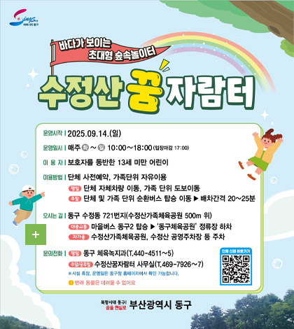 하버시티 동구
바다가 보이는 초대형 숲속놀이터
수정산 꿈 자람터

운영시작 | 2025.09.14.(일)
운영일시 | 매주 화~일 10:00~18:00(입장마감 17:00)
이용자 | 보호자를 동반한 13세 미만 어린이
이용방법 |단체 사전예약, 가족단위 자유이용
평일 / 단체 자체차량 이동, 가족 단위 도보이동
주말 / 단체 및 가족 단위 순환버스 탑승 이동▶배차간격 20~25분
오시는 길 | 동구 수정동 721번지(수정산가족체육공원 500m 위)
대중교통 마을버스 동구2 탑승▶ '동구체육공원' 정류장 하차
자가용 수정산가족체육공원, 수정산 공영주차장 등 주차
문의전화 |
평일 / 동구 체육녹지과(T.440-4511~5)
주말 / 공휴일 수정산꿈자람터 사무실(T.469-7926~7)
※시설 휴장, 운영일은 동구청 홈페이지에서 확인 가능합니다.
!반려 동물은 데려올 수 없어요

단체 신청 바로가기QR코드 (https://www.bsdonggu.go.kr/index.donggu?menuCd=DOM_000000102013007000)

북항시대 동구 꿈을 현실로
부산광역시 동구