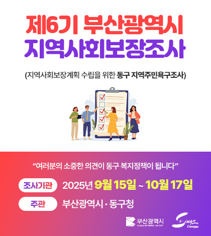 제6기 부산광역시
지역사회보장조사
(지역사회보장계획 수립을 위한 동구 지역주민욕구조사)

“여러분의 소중한 의견이 동구 복지정책이 됩니다”

조사기관 2025년 9월 15일 ~ 10월 17일
주관 부산광역시 · 동구청