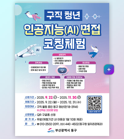 구직청년 인공지능 (AI) 면접 코칭체험

성향파악
-나 알아보기
-타인 관점에서 알아보기
-선택지 문제 

영상면접
-경험기반 면접
-상황 면접
-가치관 면접

맞춤형 면접 트레이닝
-기업별 기출 면접 연습
-빈출 면접 질문 제공
-역량검사 결과 기반 질문 연습

결과지 제공
-면접 가이드
-역량 프로파일 제공
- 강점 및 약점 분석
- 잘 맞는 직군/직무 추천

전략게임
-도형회전하기 등 9종
- 문제 접근 방식 분석

신청기간 2025.9.22.(월) ~ 2025.11.30.(일)
체험기간 2025.9.22.(월) ~ 2025.12.31.(수)
모집대상 구직 활동 중인 동구 청년 (만 18~39세) ※선착순 200명 모집
신청방법 QR 구글폼 신청
참가비 무료 (체험기간 내 이용권 1달 10회 제공)
문의 010-2502-2091, 051)440-4502(동구청 일자리경제과)

부산광역시 동구

신청서 바로가기 QR링크(https://m.site.naver.com/1QKDE)