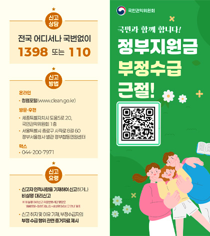 국민권익위원회
정부지원금 부정수급 근절!
QR코드 (https://m.site.naver.com/1E7Oy)

신고상담
전국 어디서나 국번없이 1398 또는 110

신고방법
온라인 / 청렴포털(www.clean.go.kr)

방문·우편 / 세종특별자치시도움5로 20, 국민권익위원회 1층
·서울특별시 종로구 사직로 8길 60 정부서울청사 별관 정부합동민원센터

팩스 / 044-200-7971

신고요령
·신고자 인적사랑을 기재하여 신고하거나 비실명 대리신고
※비실명 대리신고 자문 변호단 명단은 청렴포털 > 알려드립니다 > 비실명 대리신고 안내 참조
·신고 취지 및 이유 기재, 부정수급자의 부정 수급 행위 관련 증거자료 제시