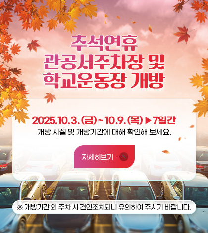 추석연휴, 관공서주차장 및 학교운동장 개방

2025.10.3. (금) ~ 10.9. (목) ▶7일간
개방 시설 및 개방기간에 대해 확인해 보세요.

자세히보기>

※개방기간 외 주차 시 견인조치되니 유의하여 주시기 바랍니다.