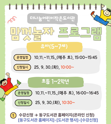 더나눔어린이작은도서관
맘껏놀자 프로그램

[유아 5~7세]
*운영일정: 10.11. 11.15. (매주 토) 15:00 ~15:45
*신청일시: 25. 9.30(화) 10:00~
[초등 1~2학년]
*운영일정: 10.11.~11.15 (매주 토) 16:00 ~16:45
*신청일시: 25.9.30(화) 10:30~
1. 수강 신청 - 동구도서관 홈페이지(온라인 신청) 
[동구도서관 홈페이지]-[도서관 행사]- [수강신청]