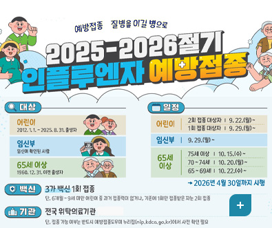 예방접종 질병을 이길 병으로
2025-2026절기 인플루엔자 예방접종
[대상]
어린이 2012.1.1. ~ 2025.8.31. 출생자
임신부 임신이 확인된 사람
65세 이상 1960.12.31. 이전 출생자
[일정]
어린이
2회 접종 대상자 | 9.22.(월) ~
1회 접종 대상자 | 9.29.(월) ~

임신부 9.29.(월) ~

65세 이상
75세 이상 | 10.15.(수) ~
70~74세 | 10.20.(월) ~
65~69세 | 10.22.(수) ~
→2026년 4월 30일까지 시행

[백신] 3가 백신 1회 접종
단, 6개월~9세 미만 어린이 중 과거 접종력이 없거나, 기존에 1회만 접종받은 자는 2회 접종

[기관] 전국 위탁의료기관
단, 접종 가능 여부는 반드시 예방접종도우미 누리집(nip.kdca.go.kr)에서 사전 확인 필요

더보기+