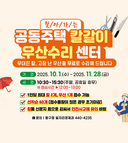 찾아가는 공동주택 칼갈이 우산수리 센터
무뎌진 칼, 고장 난 우산을 무료로 수리 해 드립니다

기간 | 2025.10.1.(수) ~ 2025.11.28.(금)
시간 | 10:30 ~ 15:30 (주말,공휴일 휴무)
※점심시간 ▶ 12:00 ~ 13:00

1인당 최대 칼 2개, 우산 1개 접수 가능
선착순 60개(접수 물량이 많은 경우 조기마감)
칼을 신문지 등으로 감싸서 안전사고에 유의 바람

문의 | 동구청 일자리경제과 440-4235