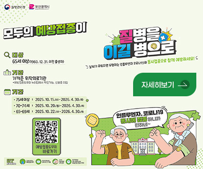 질병관리청,부산광역시
모두의 예방접종이 질병을 이길 병으로
날씨가 추워지면 유행하는 인플루엔자 코로나19와 동시접종으로 함께 예방하세요!

대상 65세이상 (1960.12.31. 이전 출생자)
기관 가까운 위탁의료기관 *예방접종도우미 누리집에서 확인가능, 신분증 지참
기간
·75세 이상 | 2025.10.15.(수) ~ 2026.4.30.(목)
·70~74세 | 2025.10.20.(월) ~ 2026.4.30.(목)
·65~69세 | 2025.10.22.(수) ~ 2026.4.30.(목)

의료기관 방문 시 지켜주세요
건강상태가 좋은 날 예방접종하기
보호자외 접종대상자 모두 마스크 착용
손소독 등 개인위생 수칙 준수
접종 후 현장에서 20~30분 머무르며 이상반응 관찰 후 귀가

인플루엔자,코로나19 동시에 접종하니까 편하네~

자세히보기+