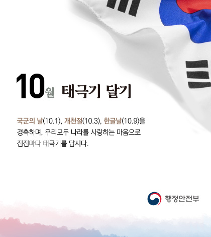 10월 태극기 달기
국군의 날 (10.1), 개천절 (10.3), 한글날 (10.9)을 경축하며, 우리모두 나라를 사랑하는 마음으로 집집마다 태극기를 답시다.

행정안전
