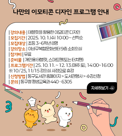 나만의 이모티콘 디자인 프로그램 안내

| 강의내용 | 태블릿을 활용한 이모티콘 디자인
| 모집기간 | 2025. 10. 1.(수) 10:00 ~ 선착순 
| 모집대상 | 초등 3~6학년 8명
| 강의장소 | 이바구복합문화센터 9층 소회의실
| 참가비 | 무료
| 준비물  | 개인용 태블릿, 스마트펜(또는 터치펜)
| 프로그램기간 | 25. 10. 11. ~ 12. 13.(매주 토), 14:00~16:00
※10 / 25, 11/15 강의실 사정으로 휴강
| 신청방법 | 동구도서관 홈페이지 > 도서관행사 > 수강신청
| 문의 | 동구청 평생교육과 440 - 6305

자세히보기 >