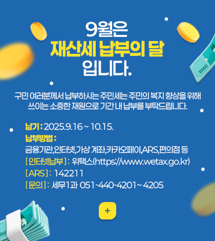 9월은 재산세 납부의 달 입니다.
구민 여러분께서 납부하시는 주민세는 주민의 복지 향상을 위해
쓰이는 소중한 재원으로 기간 내 납부를 부탁드립니다.
납부방법 :
금융기관,인터넷,가상 계좌,카카오페이,ARS,편의점 등
[ 인터넷납부 ] :  위택스(https://www.wetax.go.kr)
[ ARS ] :  142211
[ 문의 ] :  세무1과  051-440-4201~ 4205
더보기+