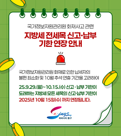 국가정보자원관리원 화재사고 관련
지방세 전세목 신고·납부 기한 연장 안내

국가정보자원관리원 화재로 인한 납세자의 불편 최소화 및 10월 추석 연휴 기간을 고려하여 
25.9.29.(월)~10.15.(수) 신고 · 납부 기한이 도래하는 지방세 모든 세목의 신고·납부 기한이 2025년 10월 15일(수) 까지 연장됩니다.
