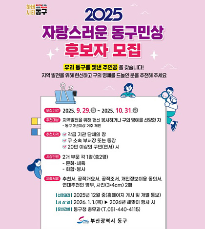 2025 자랑스러운 동구민상 후보자 모집

우리 동구를 빛낸 주인공을 찾습니다! 지역 발전을 위해 헌신하고 구의 명예를 드높인 분을 추천 해 주세요

모집기간 2025.9.29.(월) ~ 2025.10.31.(금)

추천대상 지역발전을 위해 헌신 봉사하거나 구의 명예를 선양한 자
-동구 3년이상 거주 개인

추천자격
-각급 기관 단체의 장
-구 소속 부서장 또는 동장
-20인 이상의 구민(연서) 시


시상인원 2개 부문 각 1명(총2명)
-문화·체육
-화합·봉사

제출서류 추천서,공적개요서,공적조서,개인정보이용 동의서, 연대추천인 명부, 사진(3*4cm) 2매

|선정결과| 2025년 12월 중 (홈페이지 게시 및 개별 통보)

|시상일| 2026.1.1. (목) ▶ 2026년 해맞이 행사 시

|문의전화| 동구 총무과 (T.051-440-4115)

부산광역시 동구