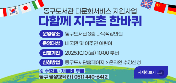 동구도서관 다문화서비스 지원사업
다함께 지구촌 한바퀴

운영장소     동구도서관 3층 다목적강의실
운영대상     내국민 및 이주민 어린이
신청기간     2025.10.10.(금) 10:00 부터
신청방법     동구도서관홈페이지 > 온라인 수강신청
※ 수강료 · 재료비 무료

자세히보기>
동구 평생교육과 | 051) 440-6412 