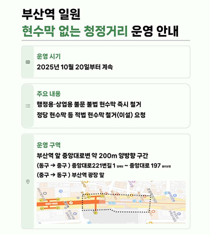 부산역 일원 현수막 없는 청정거리 운영 안내
운영시기 | 2025년 10월 20일부터 계속
주요내용 | 행정용·상업용·불문 불법 현수막 즉시 철거
정당 현수막 등 적법 현수막 철거(이설)요청
운영구역
부산역 앞 중앙대로변 약 200m 양방향 구간
(동구 > 중구) 중앙대로 221번 밀해담 ~ 중앙대로 197 올리브영
(중구 > 동구) 부산역 광장 앞