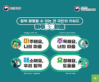 보건복지부
보건복지부 국립정신건강센터

함께 행동할 수 있는 전 국민의 키워드 마주해요
Engage with me 마주해요, 나의 마음
Listen to your heart 주목해요, 너의 마음
De-stress, together 해소해요, 우리 함께
Ask for help 요청해요, 도움을

더보기+