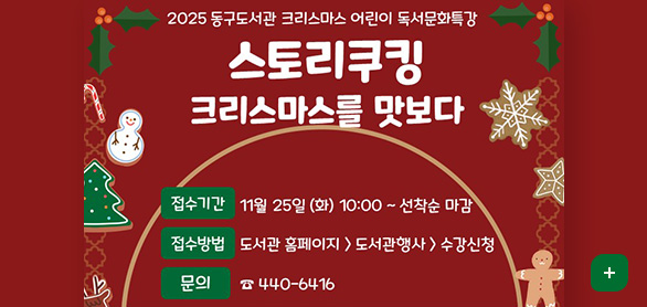2025 동구도서관 크리스마스 어린이 독서문화특강
스토리쿠킹 크리스마스를 맛보다

접수기간 : 11월 25일 (화) 10:00 ~ 선착순 마감
접수방법 : 도서관 홈페이지 > 도서관행사 > 수강신청
문의 : ☎ 440-6416

대상 / 유아 만 5~6세(10명) / 초등 1~3학년(15명)
일시 / 12월 7일 13:00~14:30 / 12월 7일 15:00~16:30
내용 / [눈토끼의 크리스마스 소원]을 읽고 독후활동으로 크리스마스 토끼 컵케이크 만들기 / [크리스마스 선물]을 읽고 독후활동으로 타르트파이 만들기
장소 / 다목적강의실 / 다목적강의실
재료비 / 10,000원 / 10,000원
더보기
