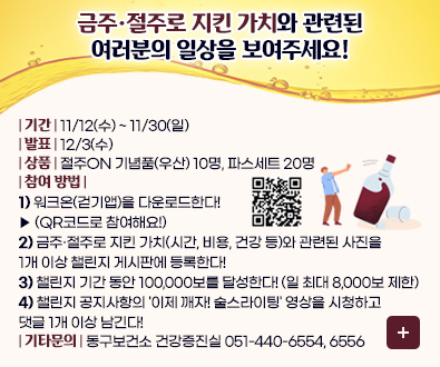 금주·절주로 지킨 가치와 관련된
여러분의 일상을 보여주세요!

| 기간 | 11/12(수) ~ 11/30(일)
| 발표 | 12/3(수)
| 상품 | 절주ON 기념품(우산) 10명, 파스세트 20명
| 참여 방법 | 
1) 워크온(걷기앱)을 다운로드한다!
▶ (QR코드로 참여해요!)
QR코드링크 (https://walkon.swallaby.com/mj3igTX)
2) 금주·절주로 지킨 가치(시간, 비용, 건강 등)와 관련된 사진을
1개 이상 챌린지 게시판에 등록한다!
3) 챌린지 기간 동안 100,000보를 달성한다! (일 최대 8,000보 제한)
4) 챌린지 공지사항의 '이제 깨자! 술스라이팅' 영상을 시청하고
댓글 1개 이상 남긴다!
| 기타문의 | 동구보건소 건강증진실
051-440-6554, 6556 

참여하러가기>