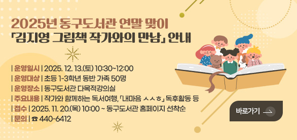 2025년 동구도서관 연말 맞이
「김지영 그림책 작가와의 만남」 안내

| 운영일시 | 2025. 12. 13.(토) 10:30~12:00
| 운영대상 | 초등 1-3학년 동반 가족 50명
| 운영장소 | 동구도서관 다목적강의실
| 주요내용 | 작가와 함께하는 독서여행, 「내마음 ㅅㅅㅎ」 독후활동 등 
| 접수 | 2025. 11. 20.(목) 10:00 ~ 동구도서관 홈페이지 선착순 
| 문의 | ☎ 440-6412

바로가기 >
