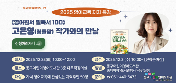 2025년 영어교육 저자 특강

<영어원서 필독서 100>
고은영(령돌맘) 작가와의 만남 안내

신청하러가기 >

일시 : 2025. 12. 23.(화) 10:00~12:00
접수 : 2025. 12. 3.(수) 10:00 ~ [선착순마감]
장소 : 동구어린이영어도서관 다목적강의실(3층)
방법 : 동구어린이영어도서관홈페이지 > 도서관행사 > 수강신청
대상 : 자녀 영어교육에 관심있는 지역주민 50명
문의 : 051-440-6472

동구어린이영어도서관