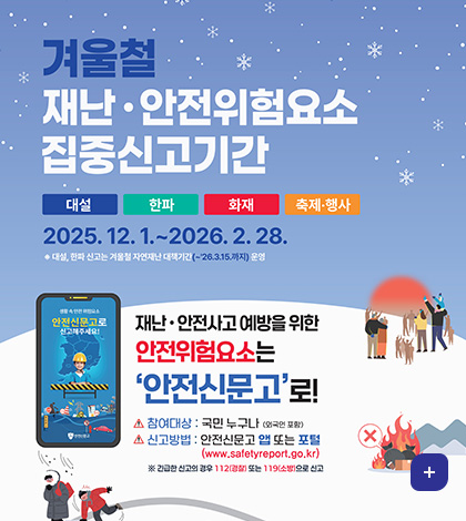 겨울철 재난 · 안전위험요소 집중신고기간
대설 / 한파 / 화재 / 축제·행사
2025. 12. 1 .~ 2026. 2. 28.
※ 대설, 한파 신고는 겨울철 자연재난 대책기간(~'26.3.15.까지) 운영
재난 · 안전사고 예방을 위한
안전위험요소는 안전신문고로!
참여대상 : 국민 누구나 (외국인 포함)
신고방법 : 안전신문고 앱 또는 포털(www.safetyreport.go.kr)
※ 긴급한 신고의 경우 112(경찰) 또는 119(소방)으로 신고
더보기
