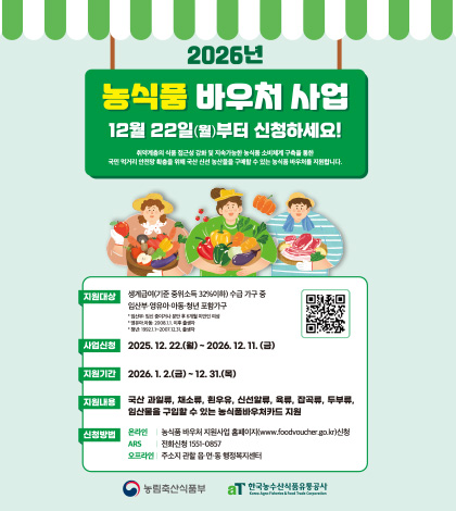 2026년 농식품 바우처 사업
12월 22일(월)부터 신청하세요!
취약계층의 식품 접근성 강화 및 지속가능한 농식품 소비체계 구축을 통한 국민 먹거리 안전망 확충을 위해 국산 신선 농산물을 구매할 수 있는 농식품 바우처를 지원합니다.
지원대상 | 생계급여(기준 중위소득 32%이하) 수급 가구 중 임산부·영유아·아동·청년 포함가구
*임산부 : 임신 중이거나 분만 후 6개월 미만인 여성
*영유아,아동 : 2008.1.1. 이후 출생자
청년 : 1992.1.1 ~ 2007.12.31. 출생자
사업신청 | 2025.12.22.(월) ~ 2026.12.11.(금)
지원기간 | 2026.1.2.(금) ~ 12.31.(목)
지원내용 | 국산 과일류,채소류,흰우유,신선알류,육류,잡곡류,두부류,임산물을 구입할 수 있는 농식품바우처카드 지원
신청방법
온라인 | 농식품 바우처 지원사업 홈페이지(www.foodvoucher.go.kr)신청
ARS | 전화신청 1551-0857
오프라인 | 주소지 관할 읍·면·동 행정복지센터
QR코드링크(https://m.site.naver.com/1T5Wt)
농림축산식품부
한국농수산식품유통공사