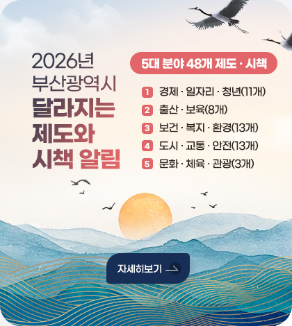2026년 부산광역시 달라지는 제도와 시책 알림
5대 분야 48개 제도·시책
①경제·일자리·청년(11개), ②출산·보육(8개), ③보건·복지·환경(13개)
④도시·교통·안전(13개), ⑤문화·체육·관광(3개)
자세히보기