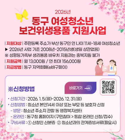 2026년
동구 여성청소년
보건위생용품 지원사업
| 지원대상 | 주민등록 주소가 부산 동구인 연 나이 11세~18세 여성청소년
▶ 2026년 사업 기준 2008년~2015년생(생일 상관없음)
※ 성평등가족부 생리용품 바우처 지원과는 중복지원 불가
| 지원금액 | 월 13,000원 / 연 최대 156,000원
| 지급방법 | 동구 지역화폐(e바구페이)
※신청방법
바로가기 >
QR코드링크(https://www.bsdonggu.go.kr/index.donggu?menuCd=DOM_000000102013005000)
• 신청기간 : 2026. 1. 5.(월)~2026. 12. 31.(월)
• 신청방법 : 청소년 본인14세 이상 또는 부모 등 보호자 신청
- 방문 : 청소년 주소지 관할 동 행정복지센터
- 온라인 : 동구청 홈페이지 (구민참여 > 통합 온라인 신청/접수)
• 구비서류 : ① 신청인 신분증 ② 청소년과의 관계증빙서류(필요시)