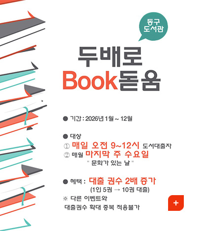두배로 Book 돋음
동구도서관
●기간 : 2026년 1월 12월
●대상 :
1 매일 오전 9~12시 도서대출자
2 매월 마지막 주 수요일, 문화가 있는 날
●혜택 : 대출 권수 2배 증가 (1인 5권 →10권 대출)
※다른 이벤트와 대출권수 확대 중복 적용불가
더보기+