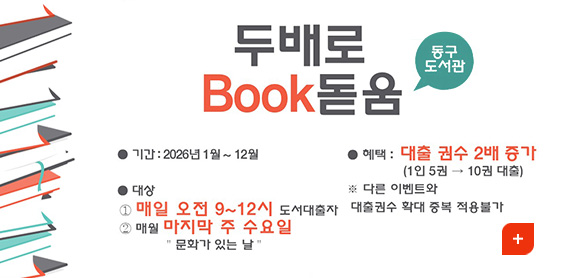 두배로 Book 돋음
동구도서관

●기간 : 2026년 1월 12월
●대상 :
1 매일 오전 9~12시 도서대출자
2 매월 마지막 주 수요일, 문화가 있는 날
●혜택 : 대출 권수 2배 증가 (1인 5권 →10권 대출)
※다른 이벤트와 대출권수 확대 중복 적용불가

더보기+