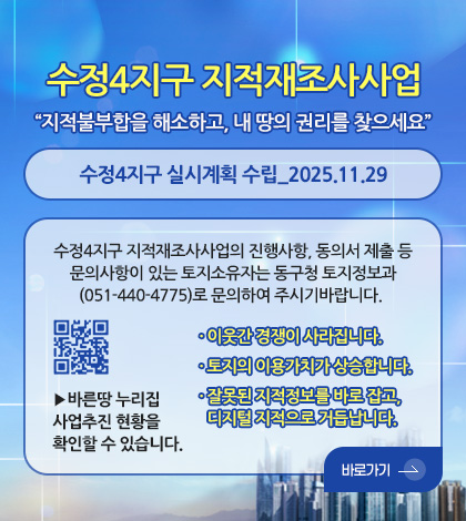 수정4지구 지적재조사사업
“지적불부합을 해소하고, 내 땅의 권리를 찾으세요”
수정4지구 실시계획 수립_2025.11.29
수정4지구 지적재조사사업의 진행사항, 동의서 제출 등
문의사항이 있는 토지소유자는 동구청 토지정보과
(051-440-4775)로 문의하여 주시기바랍니다.
QR코드(http://www.newjijuk.go.kr)
· 이웃간 경쟁이 사라집니다.
· 토지의 이용가치가 상승합니다.
· 잘못된 지적정보를 바로 잡고,
디지털 지적으로 거듭납니다.
바로가기 >
