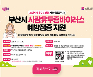 Busan is good 부산이라 좋다 / 부산광역시 BUSAN METROPOLITAN CITY

26살 나에게 주는 선물, 지금이 접종 적기!
부산시 사람유두종바이러스 예방접종 지원
자궁경부암 등의 질병 예방을 위해 접종 비용 일부를 지원합니다.

지원기간 : 2026. 1. 1. ~ 12. 31.
지원대상 : 주민등록상 부산시 '26세 여성'(1999년생)
- 제외: 26년 국가예방접종 지원사업 대상자· HPV 기 접종 완료자·외국인
접종장소 : 부산시 내 지정의료기관 340개소
지원백신 : HPV 9가 또는 HPV 4가
지원내용 : 1회 10만원
- 병·의원마다 접종비용 상이하므로 지원금액 제외한 비용은 본인 부담

지원횟수 : 최대 3회
준비물 : 신분증 및 주민등록등본 (정부24 어플 전자증명서 등)
-접종일 기준, 주민등록상 부산시 주소지 확인 가능한 증빙자료 지참
의료기관 찾기 : 부산광역시 감염병 포털 QR코드(링크 : https://www.busan.go.kr/bsi/board/1632988?curPage=2&srchBeginDt&srchEndDt&srchKey&srchText)
※ 이전 접종력에 따라 개인마다 접종 일정이 다를 수 있습니다.
정확한 사항은 방문을 희망하는 지정의료기관에서 상담하시길 바랍니다.

자세히보기