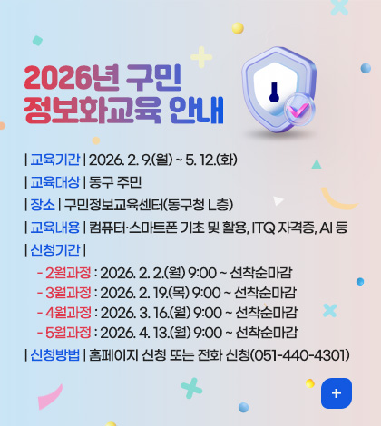 2026년 구민
정보화교육 안내
| 교육기간 | 2026. 2. 9.(월) ~ 5. 12.(화)
| 교육대상 | 동구 주민
| 장소 | 구민정보교육센터(동구청 L층)
| 교육내용 | 컴퓨터·스마트폰 기초 및 활용, ITQ 자격증, AI 등
| 신청기간 |
- 2월과정 : 2026. 2. 2.(월) 9:00 ~ 선착순마감
- 3월과정 : 2026. 2. 19.(목) 9:00 ~ 선착순마감
- 4월과정 : 2026. 3. 16.(월) 9:00 ~ 선착순마감
- 5월과정 : 2026. 4. 13.(월) 9:00 ~ 선착순마감
| 신청방법 | 홈페이지 신청 또는 전화 신청(051-440-4301)
더보